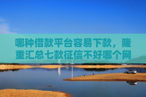 哪种借款平台容易下款，隆重汇总七款征信不好哪个网贷能下款