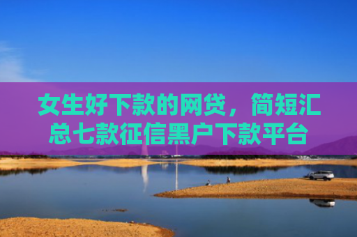 女生好下款的网贷，简短汇总七款征信黑户下款平台