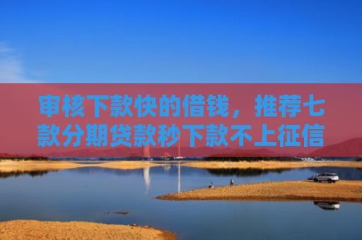 审核下款快的借钱，推荐七款分期贷款秒下款不上征信
