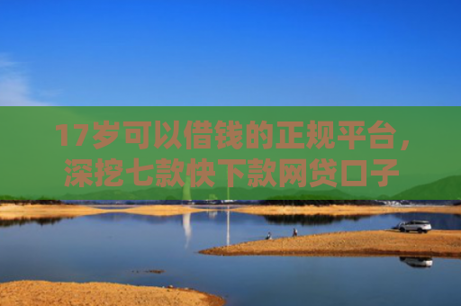 17岁可以借钱的正规平台，深挖七款快下款网贷口子