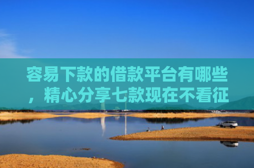 容易下款的借款平台有哪些，精心分享七款现在不看征信的下款平台