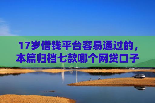 17岁借钱平台容易通过的，本篇归档七款哪个网贷口子下款