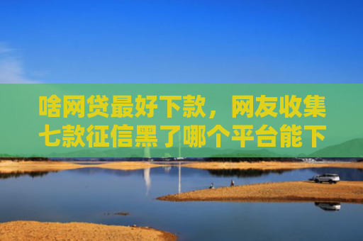 啥网贷最好下款，网友收集七款征信黑了哪个平台能下款买房