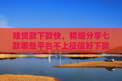 啥贷款下款快，精细分享七款哪些平台不上征信好下款