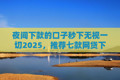 夜间下款的口子秒下无视一切2025，推荐七款网贷下款大的口子