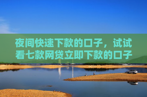夜间快速下款的口子，试试看七款网贷立即下款的口子