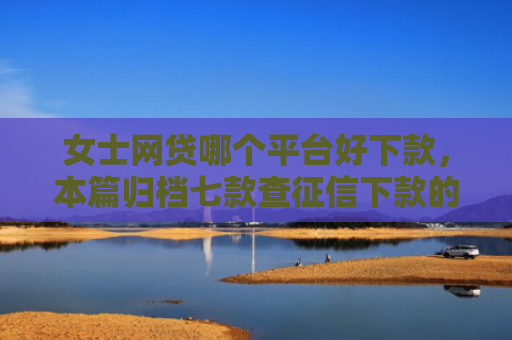 女士网贷哪个平台好下款，本篇归档七款查征信下款的平台