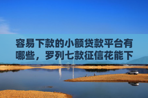 容易下款的小额贷款平台有哪些，罗列七款征信花能下款的正规平台