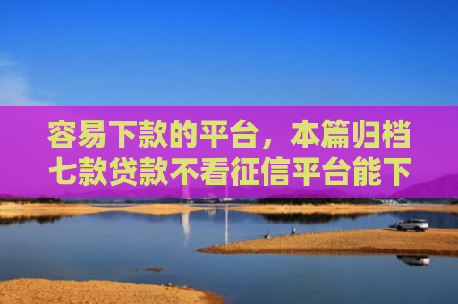 容易下款的平台，本篇归档七款贷款不看征信平台能下款吗