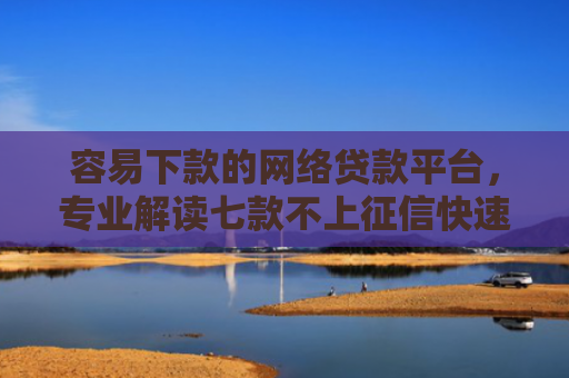 容易下款的网络贷款平台，专业解读七款不上征信快速下款的平台