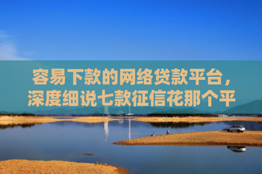 容易下款的网络贷款平台，深度细说七款征信花那个平台可以下款