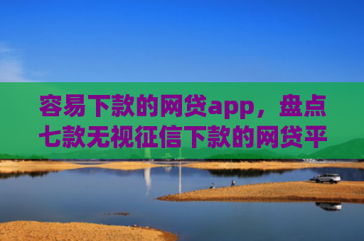 容易下款的网贷app，盘点七款无视征信下款的网贷平台