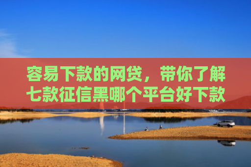 容易下款的网贷，带你了解七款征信黑哪个平台好下款快