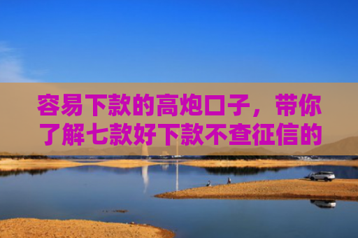 容易下款的高炮口子，带你了解七款好下款不查征信的平台