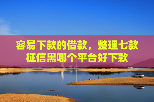 容易下款的借款，整理七款征信黑哪个平台好下款