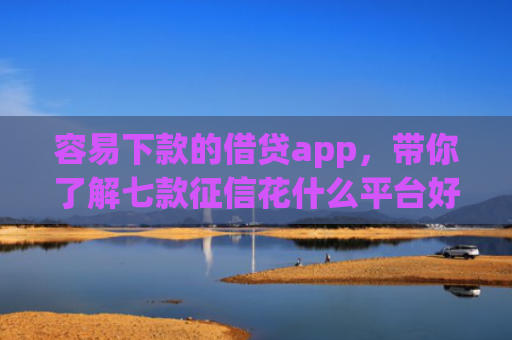 容易下款的借贷app，带你了解七款征信花什么平台好下款