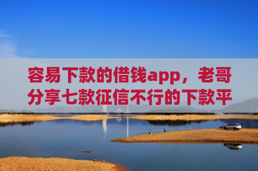 容易下款的借钱app，老哥分享七款征信不行的下款平台叫什么