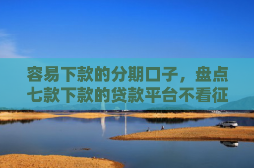 容易下款的分期口子，盘点七款下款的贷款平台不看征信