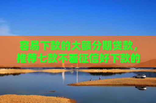 容易下款的大额分期贷款，推荐七款不看征信好下款的平台