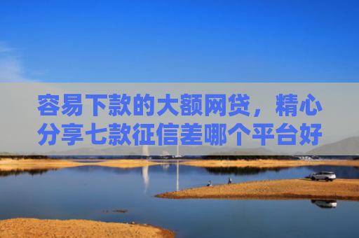 容易下款的大额网贷，精心分享七款征信差哪个平台好下款快