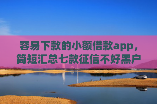容易下款的小额借款app，简短汇总七款征信不好黑户必下款平台