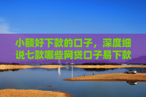 小额好下款的口子，深度细说七款哪些网贷口子易下款
