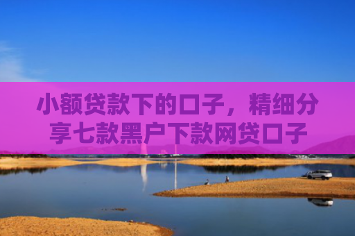 小额贷款下的口子，精细分享七款黑户下款网贷口子