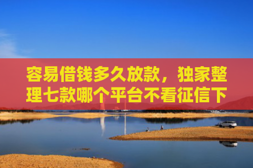 容易借钱多久放款，独家整理七款哪个平台不看征信下款的