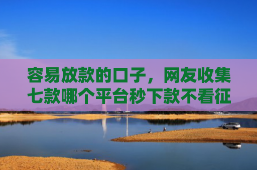 容易放款的口子，网友收集七款哪个平台秒下款不看征信