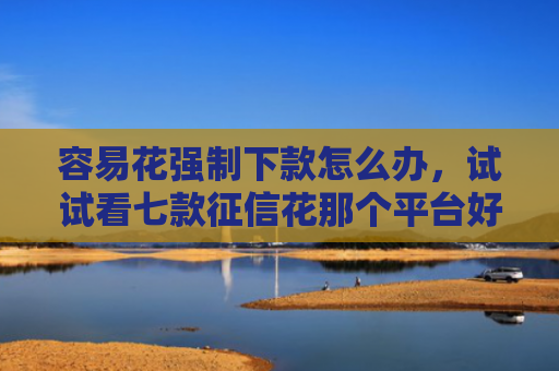 容易花强制下款怎么办，试试看七款征信花那个平台好下款