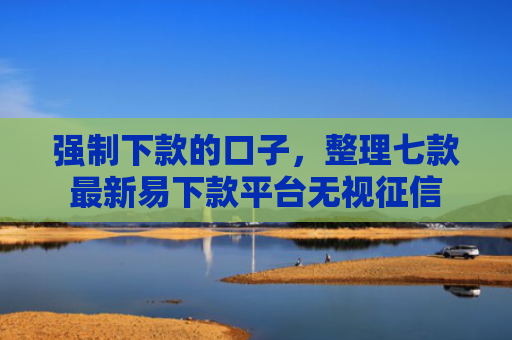 强制下款的口子，整理七款最新易下款平台无视征信