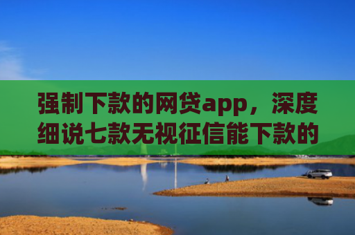 强制下款的网贷app，深度细说七款无视征信能下款的平台