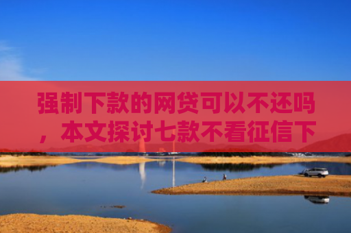 强制下款的网贷可以不还吗，本文探讨七款不看征信下款3000的平台