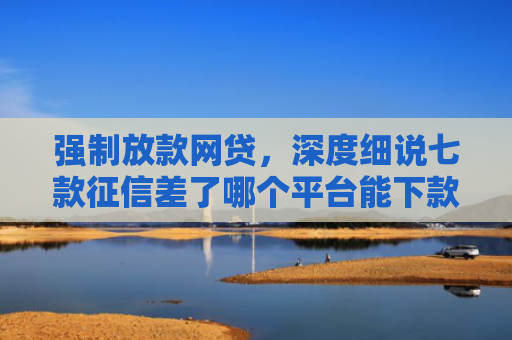 强制放款网贷，深度细说七款征信差了哪个平台能下款