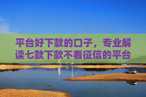 平台好下款的口子，专业解读七款下款不看征信的平台