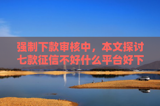 强制下款审核中，本文探讨七款征信不好什么平台好下款