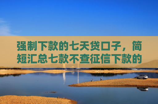 强制下款的七天贷口子，简短汇总七款不查征信下款的借钱平台