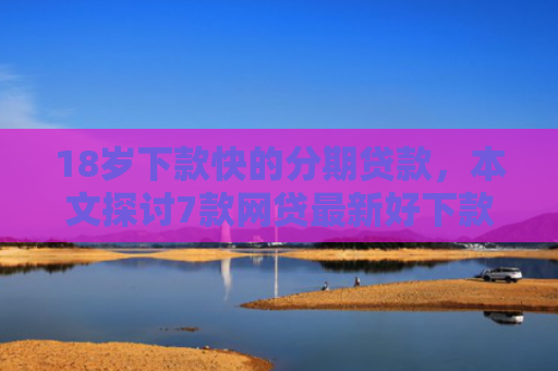 18岁下款快的分期贷款，本文探讨7款网贷最新好下款的口子