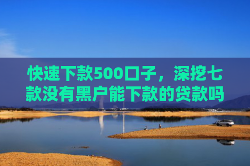 快速下款500口子，深挖七款没有黑户能下款的贷款吗