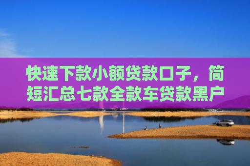 快速下款小额贷款口子，简短汇总七款全款车贷款黑户当天下款