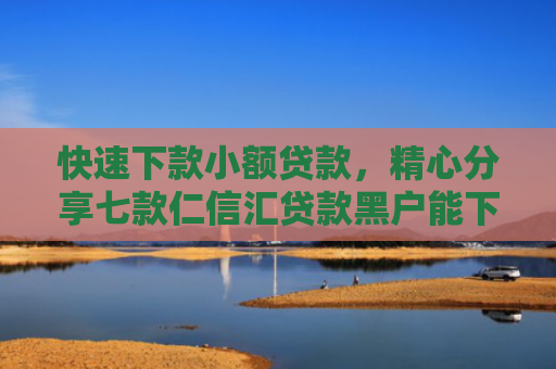 快速下款小额贷款，精心分享七款仁信汇贷款黑户能下款吗