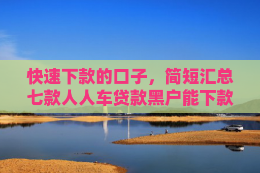 快速下款的口子，简短汇总七款人人车贷款黑户能下款吗
