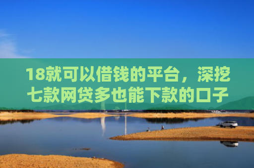 18就可以借钱的平台，深挖七款网贷多也能下款的口子
