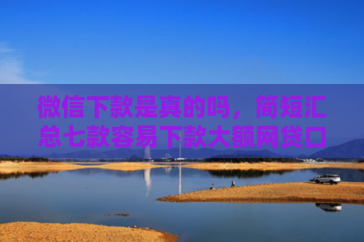 微信下款是真的吗，简短汇总七款容易下款大额网贷口子
