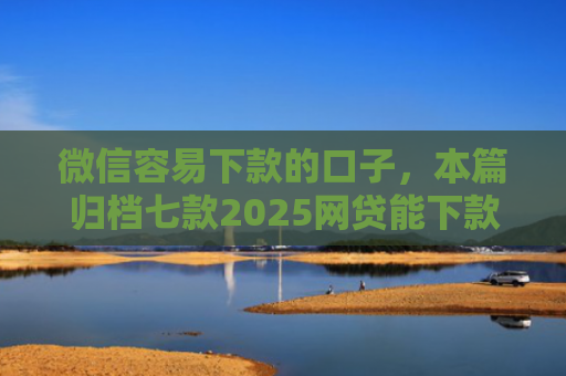 微信容易下款的口子，本篇归档七款2025网贷能下款的口子