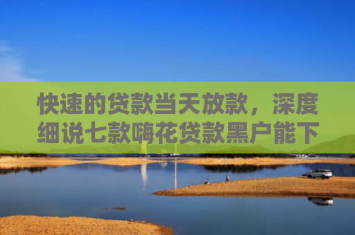 快速的贷款当天放款，深度细说七款嗨花贷款黑户能下款