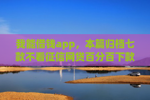 我能借钱app，本篇归档七款不看征信网贷百分百下款口子