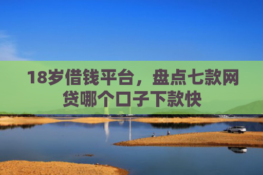 18岁借钱平台，盘点七款网贷哪个口子下款快
