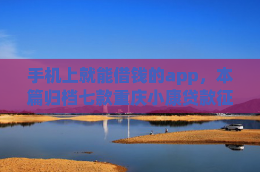 手机上就能借钱的app，本篇归档七款重庆小康贷款征信花了能下款吗