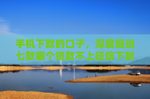 手机下款的口子，深度细说七款哪个贷款不上征信下款快